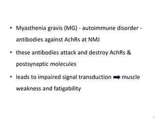 • Myasthenia gravis (MG) - autoimmune disorder -
antibodies against AchRs at NMJ
• these antibodies attack and destroy AchRs &
postsynaptic molecules
• leads to impaired signal transduction muscle
weakness and fatigability
4
 