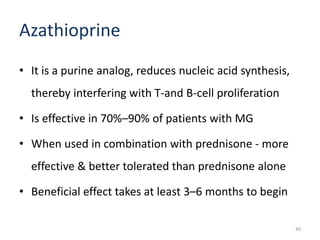 Azathioprine
• It is a purine analog, reduces nucleic acid synthesis,
thereby interfering with T-and B-cell proliferation
• Is effective in 70%–90% of patients with MG
• When used in combination with prednisone - more
effective & better tolerated than prednisone alone
• Beneficial effect takes at least 3–6 months to begin
40
 