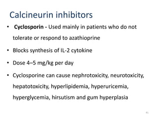 Calcineurin inhibitors
• Cyclosporin - Used mainly in patients who do not
tolerate or respond to azathioprine
• Blocks synthesis of IL-2 cytokine
• Dose 4–5 mg/kg per day
• Cyclosporine can cause nephrotoxicity, neurotoxicity,
hepatotoxicity, hyperlipidemia, hyperuricemia,
hyperglycemia, hirsutism and gum hyperplasia
41
 