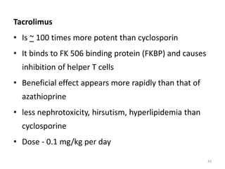 Tacrolimus
• Is ~ 100 times more potent than cyclosporin
• It binds to FK 506 binding protein (FKBP) and causes
inhibition of helper T cells
• Beneficial effect appears more rapidly than that of
azathioprine
• less nephrotoxicity, hirsutism, hyperlipidemia than
cyclosporine
• Dose - 0.1 mg/kg per day
43
 