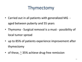Thymectomy
• Carried out in all patients with generalized MG -
aged between puberty and 55 years
• Thymoma - Surgical removal is a must - possibility of
local tumor spread
• up to 85% of patients experience improvement after
thymectomy
• of these, ~ 35% achieve drug-free remission
46
 