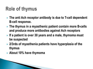 The anti Ach receptor antibody is due to T-cell dependent
B-cell response.
 The thymus in a myasthenic patient contain more B-cells
and produce more antibodies against Ach receptors
 If a patient is over 30 years and a male, thymoma must
be suspected
 2/3rds of myasthenia patients have hyperplasia of the
thymus
 About 10% have thymoma
 