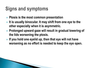  Ptosis is the most common presentation
 It is usually binocular. It may shift from one eye to the
other especially when it is asymmetric.
 Prolonged upward gaze will result in gradual lowering of
the lids worsening the ptosis.
 If you hold one eyelid up, then that eye will not have
worsening as no effort is needed to keep the eye open.
 