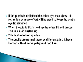  If the ptosis is unilateral the other eye may show lid
retraction as more effort will be used to keep the ptotic
eye lid elevated
 When the ptotic lid is held up the other lid will droop.
This is called curtaining
 This is due to Hering’s law
 The pupils are normal there by differentiating it from
Horner’s, third nerve palsy and botulism
 