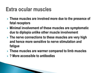  These muscles are involved more due to the presence of
fetal receptors
 Minimal involvement of these muscles are symptomatic
due to diplopia unlike other muscle involvement
 The nerve connections to these muscles are very high
and hence more sensitive to nerve stimulation and
fatigue
 These muscles are warmer compared to limb muscles
 ? More accessible to antibodies
 