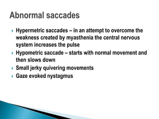  Hypermetric saccades – in an attempt to overcome the
weakness created by myasthenia the central nervous
system increases the pulse
 Hypometric saccade – starts with normal movement and
then slows down
 Small jerky quivering movements
 Gaze evoked nystagmus
 