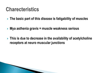 The basic part of this disease is fatigability of muscles
 Mya asthenia gravis = muscle weakness serious
 This is due to decrease in the availability of acetylcholine
receptors at neuro muscular junctions
 