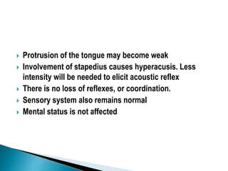  Protrusion of the tongue may become weak
 Involvement of stapedius causes hyperacusis. Less
intensity will be needed to elicit acoustic reflex
 There is no loss of reflexes, or coordination.
 Sensory system also remains normal
 Mental status is not affected
 