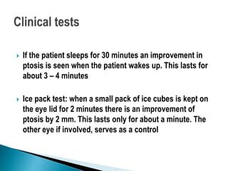  If the patient sleeps for 30 minutes an improvement in
ptosis is seen when the patient wakes up. This lasts for
about 3 – 4 minutes
 Ice pack test: when a small pack of ice cubes is kept on
the eye lid for 2 minutes there is an improvement of
ptosis by 2 mm. This lasts only for about a minute. The
other eye if involved, serves as a control
 