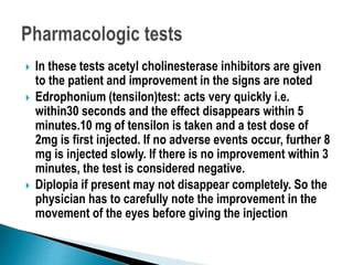  In these tests acetyl cholinesterase inhibitors are given
to the patient and improvement in the signs are noted
 Edrophonium (tensilon)test: acts very quickly i.e.
within30 seconds and the effect disappears within 5
minutes.10 mg of tensilon is taken and a test dose of
2mg is first injected. If no adverse events occur, further 8
mg is injected slowly. If there is no improvement within 3
minutes, the test is considered negative.
 Diplopia if present may not disappear completely. So the
physician has to carefully note the improvement in the
movement of the eyes before giving the injection
 