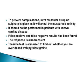  To prevent complications, intra muscular Atropine
sulphate is given as it will annul the muscarinic activity
 It should not be performed in patients with known
cardiac disease
 False positive and false negative results has been found
 The response is also transient
 Tensilon test is also used to find out whether you are
over dosed with pyridostigmine
 