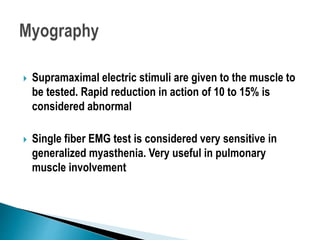  Supramaximal electric stimuli are given to the muscle to
be tested. Rapid reduction in action of 10 to 15% is
considered abnormal
 Single fiber EMG test is considered very sensitive in
generalized myasthenia. Very useful in pulmonary
muscle involvement
 