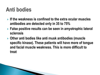  If the weakness is confined to the extra ocular muscles
antibodies are detected only in 35 to 75%
 False positive results can be seen in amyotrophic lateral
sclerosis
 Other anti bodies like anti musk antibodies (muscle
specific kinase). These patients will have more of tongue
and facial muscle weakness. This is more difficult to
treat
 