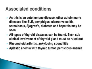  As this is an autoimmune disease, other autoimmune
diseases like SLE, pemphigus, ulcerative colitis,
sarcoidosis, Sjogren’s, diabetes and hepatitis may be
seen
 All types of thyroid diseases can be found. Even sub
clinical involvement of thyroid gland must be ruled out
 Rheumatoid arthritis, ankylosing spondilitis
 Aplastic anemia with thymic tumor, pernicious anemia
 