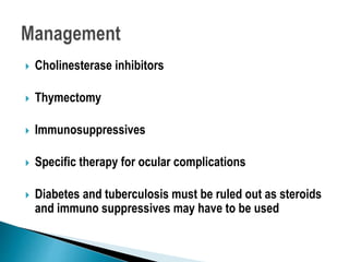  Cholinesterase inhibitors
 Thymectomy
 Immunosuppressives
 Specific therapy for ocular complications
 Diabetes and tuberculosis must be ruled out as steroids
and immuno suppressives may have to be used
 
