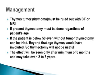  Thymus tumor (thymoma)must be ruled out with CT or
MRI
 If present thymectomy must be done regardless of
patient’s age
 If the patient is below 50 even without tumor thymectomy
can be tried. Beyond that age thymus would have
involuted. So thymectomy will not be useful
 The effect will be seen only after minimum of 6 months
and may take even 2 to 5 years
 