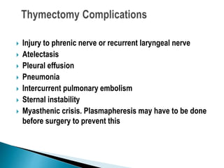  Injury to phrenic nerve or recurrent laryngeal nerve
 Atelectasis
 Pleural effusion
 Pneumonia
 Intercurrent pulmonary embolism
 Sternal instability
 Myasthenic crisis. Plasmapheresis may have to be done
before surgery to prevent this
 