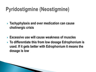  Tachyphylaxis and over medication can cause
cholinergic crisis
 Excessive use will cause weakness of muscles
 To differentiate this from low dosage Edrophonium is
used. If it gets better with Edrophonium it means the
dosage is low
 