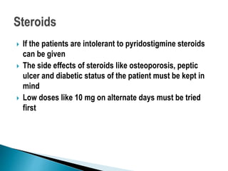 If the patients are intolerant to pyridostigmine steroids
can be given
 The side effects of steroids like osteoporosis, peptic
ulcer and diabetic status of the patient must be kept in
mind
 Low doses like 10 mg on alternate days must be tried
first
 