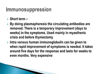  Short term –
 By doing plasmapheresis the circulating antibodies are
removed. There is a temporary improvement (days to
weeks) in the symptoms. Used mainly in myasthenic
crisis and before thymectomy
 Intra venous human immunoglobulin can be given to
when rapid improvement of symptoms is needed. It takes
around five days for the response and lasts for weeks to
even months. Very expensive
 