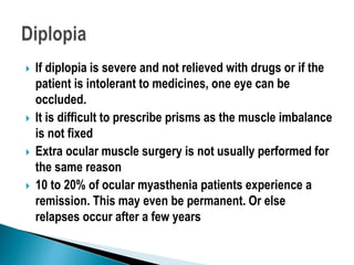  If diplopia is severe and not relieved with drugs or if the
patient is intolerant to medicines, one eye can be
occluded.
 It is difficult to prescribe prisms as the muscle imbalance
is not fixed
 Extra ocular muscle surgery is not usually performed for
the same reason
 10 to 20% of ocular myasthenia patients experience a
remission. This may even be permanent. Or else
relapses occur after a few years
 
