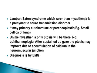  Lambert-Eaton syndrome which rarer than myasthenia is
a presynaptic neuro transmission disorder
 It may primary autoimmune or paraneoplastic(Eg. Small
cell ca of lung)
 Unlike myasthenia only ptosis will be there. No
ophthalmoplegia. After sustained up gaze the ptosis may
improve due to accumulation of calcium in the
neuromuscular junction
 Diagnosis is by EMG
 