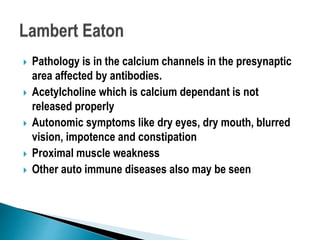  Pathology is in the calcium channels in the presynaptic
area affected by antibodies.
 Acetylcholine which is calcium dependant is not
released properly
 Autonomic symptoms like dry eyes, dry mouth, blurred
vision, impotence and constipation
 Proximal muscle weakness
 Other auto immune diseases also may be seen
 