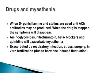  When D- penicillamine and statins are used anti ACh
antibodies may be produced. When the drug is stopped
the symptoms will disappear.
 Aminoglycosides, nitrofurantoin, beta- blockers and
quinidine will exacerbate myasthenia
 Exacerbated by respiratory infection, stress, surgery, in
vitro fertilization (due to hormone induced fluctuation)
 