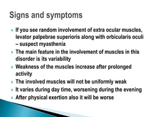  If you see random involvement of extra ocular muscles,
levator palpebrae superioris along with orbicularis oculi
– suspect myasthenia
 The main feature in the involvement of muscles in this
disorder is its variability
 Weakness of the muscles increase after prolonged
activity
 The involved muscles will not be uniformly weak
 It varies during day time, worsening during the evening
 After physical exertion also it will be worse
 