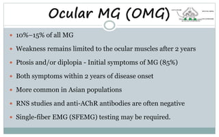 Ocular MG (OMG)
 10%–15% of all MG
 Weakness remains limited to the ocular muscles after 2 years
 Ptosis and/or diplopia - Initial symptoms of MG (85%)
 Both symptoms within 2 years of disease onset
 More common in Asian populations
 RNS studies and anti-AChR antibodies are often negative
 Single-fiber EMG (SFEMG) testing may be required.
 