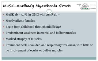 MuSK-Antibody Myasthenia Gravis
 MuSK ab - 50% in GMG with AchR ab –
 Mostly affects females
 Begin from childhood through middle age
 Predominant weakness in cranial and bulbar muscles
 Marked atrophy of muscles
 Prominent neck, shoulder, and respiratory weakness, with little or
no involvement of ocular or bulbar muscles
 