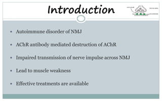 Introduction
 Autoimmune disorder of NMJ
 AChR antibody mediated destruction of AChR
 Impaired transmission of nerve impulse across NMJ
 Lead to muscle weakness
 Effective treatments are available
 