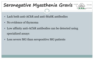 Seronegative Myasthenia Gravis
 Lack both anti-AChR and anti-MuSK antibodies
 No evidence of thymoma
 Low affinity anti-AChR antibodies can be detected using
specialized assays
 Less severe MG than seropositive MG patients
 