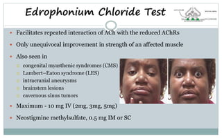 Edrophonium Chloride Test
 Facilitates repeated interaction of ACh with the reduced AChRs
 Only unequivocal improvement in strength of an affected muscle
 Also seen in
 congenital myasthenic syndromes (CMS)
 Lambert–Eaton syndrome (LES)
 intracranial aneurysms
 brainstem lesions
 cavernous sinus tumors
 Maximum - 10 mg IV (2mg, 3mg, 5mg)
 Neostigmine methylsulfate, 0.5 mg IM or SC
 