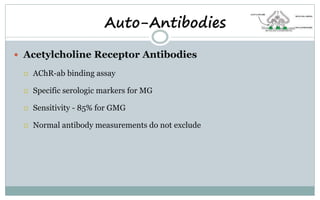  Acetylcholine Receptor Antibodies
 AChR-ab binding assay
 Specific serologic markers for MG
 Sensitivity - 85% for GMG
 Normal antibody measurements do not exclude
Auto-Antibodies
 