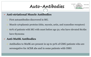  Anti-striational Muscle Antibodies
 First autoantibodies discovered in MG.
 Muscle cytoplasmic proteins (titin, myosin, actin, and ryanodine receptors)
 60% of patients with MG with onset before age 50, who have elevated StrAbs
have thymoma
 Anti-MuSK Antibodies
 Antibodies to MuSK are present in up to 50% of GMG patients who are
seronegative for AChR abs and in some patients with OMG
Auto-Antibodies
 