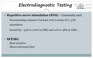 Electrodiagnostic Testing
 Repetitive nerve stimulation (RNS) – Commonly used
 Decrementing response of at least 10% to trains of 2–3 Hz
stimulation
 Sensitivity - 53% to 100% in GMG and 10% to 48% in OMG
 SFEMG
 Most sensitive
 Shows increased jitter
 