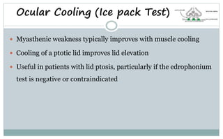 Ocular Cooling (Ice pack Test)
 Myasthenic weakness typically improves with muscle cooling
 Cooling of a ptotic lid improves lid elevation
 Useful in patients with lid ptosis, particularly if the edrophonium
test is negative or contraindicated
 