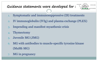 1. Symptomatic and immunosuppressive (IS) treatments
2. IV immunoglobulin (IVIg) and plasma exchange (PLEX)
3. Impending and manifest myasthenic crisis
4. Thymectomy
5. Juvenile MG (JMG)
6. MG with antibodies to muscle-specific tyrosine kinase
(MuSK-MG)
7. MG in pregnancy
Guidance statements were developed for :
 