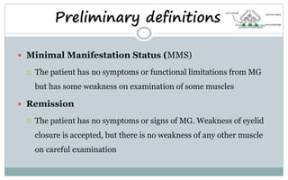 Preliminary definitions
 Minimal Manifestation Status (MMS)
 The patient has no symptoms or functional limitations from MG
but has some weakness on examination of some muscles
 Remission
 The patient has no symptoms or signs of MG. Weakness of eyelid
closure is accepted, but there is no weakness of any other muscle
on careful examination
 