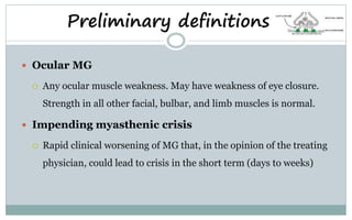  Ocular MG
 Any ocular muscle weakness. May have weakness of eye closure.
Strength in all other facial, bulbar, and limb muscles is normal.
 Impending myasthenic crisis
 Rapid clinical worsening of MG that, in the opinion of the treating
physician, could lead to crisis in the short term (days to weeks)
Preliminary definitions
 