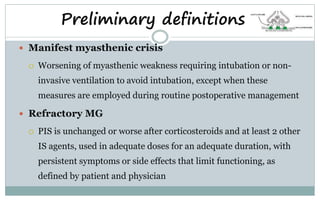  Manifest myasthenic crisis
 Worsening of myasthenic weakness requiring intubation or non-
invasive ventilation to avoid intubation, except when these
measures are employed during routine postoperative management
 Refractory MG
 PIS is unchanged or worse after corticosteroids and at least 2 other
IS agents, used in adequate doses for an adequate duration, with
persistent symptoms or side effects that limit functioning, as
defined by patient and physician
Preliminary definitions
 