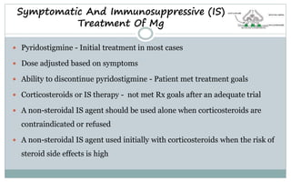 Symptomatic And Immunosuppressive (IS)
Treatment Of Mg
 Pyridostigmine - Initial treatment in most cases
 Dose adjusted based on symptoms
 Ability to discontinue pyridostigmine - Patient met treatment goals
 Corticosteroids or IS therapy - not met Rx goals after an adequate trial
 A non-steroidal IS agent should be used alone when corticosteroids are
contraindicated or refused
 A non-steroidal IS agent used initially with corticosteroids when the risk of
steroid side effects is high
 