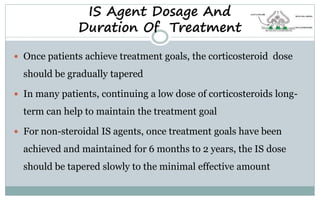 IS Agent Dosage And
Duration Of Treatment
 Once patients achieve treatment goals, the corticosteroid dose
should be gradually tapered
 In many patients, continuing a low dose of corticosteroids long-
term can help to maintain the treatment goal
 For non-steroidal IS agents, once treatment goals have been
achieved and maintained for 6 months to 2 years, the IS dose
should be tapered slowly to the minimal effective amount
 