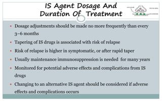  Dosage adjustments should be made no more frequently than every
3–6 months
 Tapering of IS drugs is associated with risk of relapse
 Risk of relapse is higher in symptomatic, or after rapid taper
 Usually maintenance immunosuppression is needed for many years
 Monitored for potential adverse effects and complications from IS
drugs
 Changing to an alternative IS agent should be considered if adverse
effects and complications occurs
IS Agent Dosage And
Duration Of Treatment
 