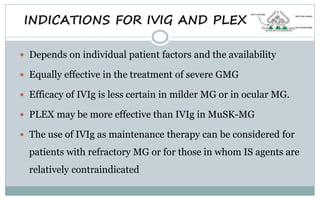  Depends on individual patient factors and the availability
 Equally effective in the treatment of severe GMG
 Efficacy of IVIg is less certain in milder MG or in ocular MG.
 PLEX may be more effective than IVIg in MuSK-MG
 The use of IVIg as maintenance therapy can be considered for
patients with refractory MG or for those in whom IS agents are
relatively contraindicated
INDICATIONS FOR IVIG AND PLEX
 