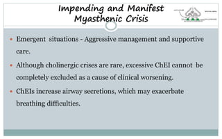 Impending and Manifest
Myasthenic Crisis
 Emergent situations - Aggressive management and supportive
care.
 Although cholinergic crises are rare, excessive ChEI cannot be
completely excluded as a cause of clinical worsening.
 ChEIs increase airway secretions, which may exacerbate
breathing difficulties.
 