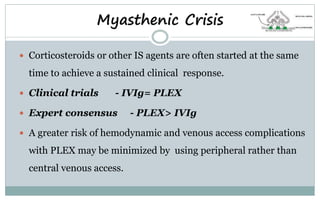  Corticosteroids or other IS agents are often started at the same
time to achieve a sustained clinical response.
 Clinical trials - IVIg= PLEX
 Expert consensus - PLEX> IVIg
 A greater risk of hemodynamic and venous access complications
with PLEX may be minimized by using peripheral rather than
central venous access.
Myasthenic Crisis
 