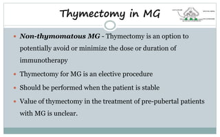 Thymectomy in MG
 Non-thymomatous MG - Thymectomy is an option to
potentially avoid or minimize the dose or duration of
immunotherapy
 Thymectomy for MG is an elective procedure
 Should be performed when the patient is stable
 Value of thymectomy in the treatment of pre-pubertal patients
with MG is unclear.
 