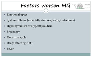 Factors worsen MG
 Emotional upset
 Systemic illness (especially viral respiratory infections)
 Hypothyroidism or Hyperthyroidism
 Pregnancy
 Menstrual cycle
 Drugs affecting NMT
 Fever
 
